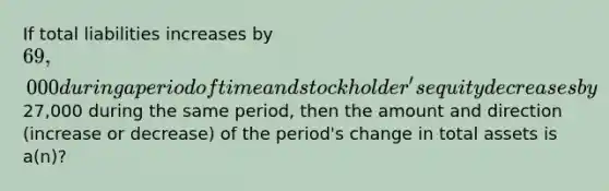 If total liabilities increases by 69,000 during a period of time and stockholder's equity decreases by27,000 during the same period, then the amount and direction (increase or decrease) of the period's change in total assets is a(n)?