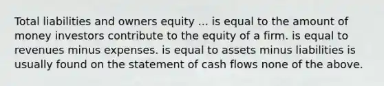 Total liabilities and owners equity ... is equal to the amount of money investors contribute to the equity of a firm. is equal to revenues minus expenses. is equal to assets minus liabilities is usually found on the statement of cash flows none of the above.