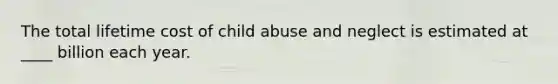 The total lifetime cost of child abuse and neglect is estimated at ____ billion each year.