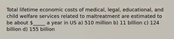 Total lifetime economic costs of medical, legal, educational, and child welfare services related to maltreatment are estimated to be about _____ a year in US a) 510 million b) 11 billion c) 124 billion d) 155 billion