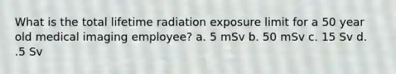 What is the total lifetime radiation exposure limit for a 50 year old medical imaging employee? a. 5 mSv b. 50 mSv c. 15 Sv d. .5 Sv