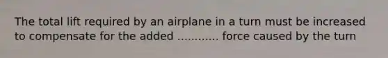 The total lift required by an airplane in a turn must be increased to compensate for the added ............ force caused by the turn