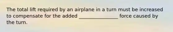 The total lift required by an airplane in a turn must be increased to compensate for the added ________________ force caused by the turn.