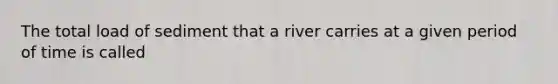 The total load of sediment that a river carries at a given period of time is called