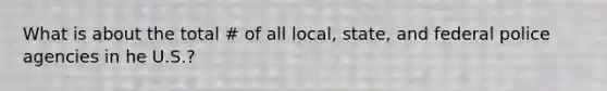 What is about the total # of all local, state, and federal police agencies in he U.S.?