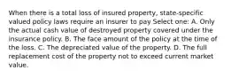 When there is a total loss of insured property, state-specific valued policy laws require an insurer to pay Select one: A. Only the actual cash value of destroyed property covered under the insurance policy. B. The face amount of the policy at the time of the loss. C. The depreciated value of the property. D. The full replacement cost of the property not to exceed current market value.