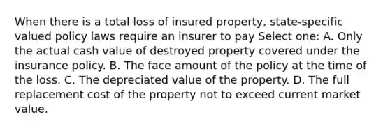 When there is a total loss of insured property, state-specific valued policy laws require an insurer to pay Select one: A. Only the actual cash value of destroyed property covered under the insurance policy. B. The face amount of the policy at the time of the loss. C. The depreciated value of the property. D. The full replacement cost of the property not to exceed current market value.