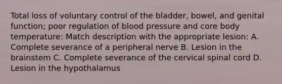 Total loss of voluntary control of the bladder, bowel, and genital function; poor regulation of blood pressure and core body temperature: Match description with the appropriate lesion: A. Complete severance of a peripheral nerve B. Lesion in the brainstem C. Complete severance of the cervical spinal cord D. Lesion in the hypothalamus