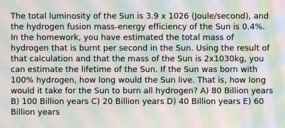 The total luminosity of the Sun is 3.9 x 1026 (Joule/second), and the hydrogen fusion mass-energy efficiency of the Sun is 0.4%. In the homework, you have estimated the total mass of hydrogen that is burnt per second in the Sun. Using the result of that calculation and that the mass of the Sun is 2x1030kg, you can estimate the lifetime of the Sun. If the Sun was born with 100% hydrogen, how long would the Sun live. That is, how long would it take for the Sun to burn all hydrogen? A) 80 Billion years B) 100 Billion years C) 20 Billion years D) 40 Billion years E) 60 Billion years