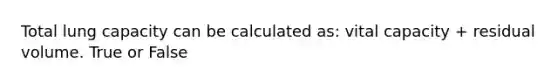 Total lung capacity can be calculated as: vital capacity + residual volume. True or False