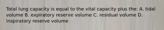 Total lung capacity is equal to the vital capacity plus the: A. tidal volume B. expiratory reserve volume C. residual volume D. inspiratory reserve volume