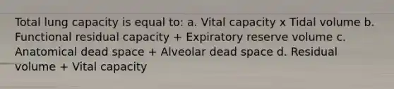 Total lung capacity is equal to: a. Vital capacity x Tidal volume b. Functional residual capacity + Expiratory reserve volume c. Anatomical dead space + Alveolar dead space d. Residual volume + Vital capacity