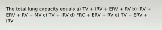 The total lung capacity equals a) TV + IRV + ERV + RV b) IRV + ERV + RV + MV c) TV + IRV d) FRC + ERV + RV e) TV + ERV + IRV