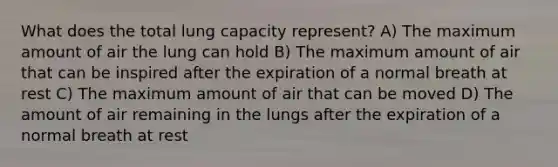 What does the total lung capacity represent? A) The maximum amount of air the lung can hold B) The maximum amount of air that can be inspired after the expiration of a normal breath at rest C) The maximum amount of air that can be moved D) The amount of air remaining in the lungs after the expiration of a normal breath at rest