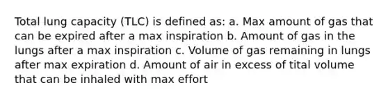 Total lung capacity (TLC) is defined as: a. Max amount of gas that can be expired after a max inspiration b. Amount of gas in the lungs after a max inspiration c. Volume of gas remaining in lungs after max expiration d. Amount of air in excess of tital volume that can be inhaled with max effort