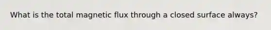 What is the total magnetic flux through a closed surface always?
