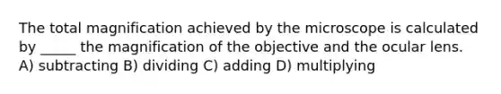 The total magnification achieved by the microscope is calculated by _____ the magnification of the objective and the ocular lens. A) subtracting B) dividing C) adding D) multiplying