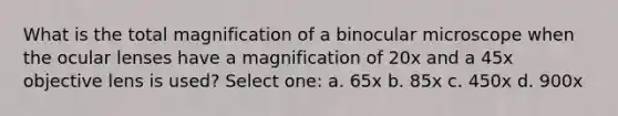 What is the total magnification of a binocular microscope when the ocular lenses have a magnification of 20x and a 45x objective lens is used? Select one: a. 65x b. 85x c. 450x d. 900x