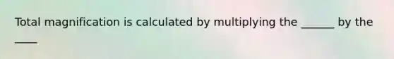 Total magnification is calculated by multiplying the ______ by the ____