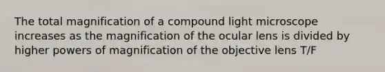 The total magnification of a compound light microscope increases as the magnification of the ocular lens is divided by higher powers of magnification of the objective lens T/F