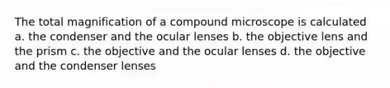 The total magnification of a compound microscope is calculated a. the condenser and the ocular lenses b. the objective lens and the prism c. the objective and the ocular lenses d. the objective and the condenser lenses