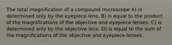 The total magnification of a compound microscope A) is determined only by the eyepiece lens. B) is equal to the product of the magnifications of the objective and eyepiece lenses. C) is determined only by the objective lens. D) is equal to the sum of the magnifications of the objective and eyepiece lenses.