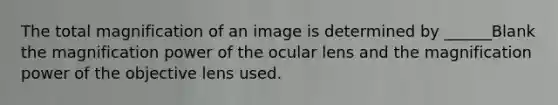 The total magnification of an image is determined by ______Blank the magnification power of the ocular lens and the magnification power of the objective lens used.