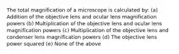 The total magnification of a microscope is calculated by: (a) Addition of the objective lens and ocular lens magnification powers (b) Multiplication of the objective lens and ocular lens magnification powers (c) Multiplication of the objective lens and condenser lens magnification powers (d) The objective lens power squared (e) None of the above