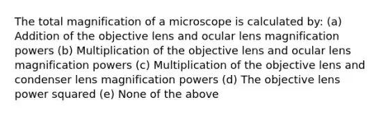 The total magnification of a microscope is calculated by: (a) Addition of the objective lens and ocular lens magnification powers (b) Multiplication of the objective lens and ocular lens magnification powers (c) Multiplication of the objective lens and condenser lens magnification powers (d) The objective lens power squared (e) None of the above