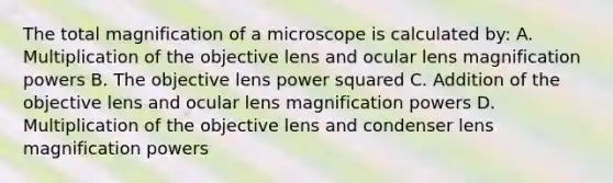 The total magnification of a microscope is calculated by: A. Multiplication of the objective lens and ocular lens magnification powers B. The objective lens power squared C. Addition of the objective lens and ocular lens magnification powers D. Multiplication of the objective lens and condenser lens magnification powers