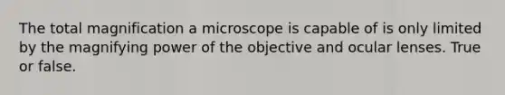 The total magnification a microscope is capable of is only limited by the magnifying power of the objective and ocular lenses. True or false.