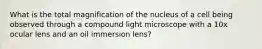 What is the total magnification of the nucleus of a cell being observed through a compound light microscope with a 10x ocular lens and an oil immersion lens?