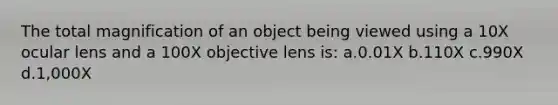 The total magnification of an object being viewed using a 10X ocular lens and a 100X objective lens is: a.0.01X b.110X c.990X d.1,000X