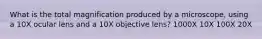 What is the total magnification produced by a microscope, using a 10X ocular lens and a 10X objective lens? 1000X 10X 100X 20X