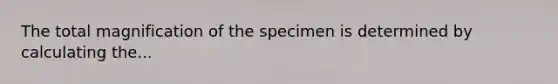 The total magnification of the specimen is determined by calculating the...