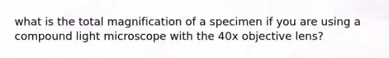 what is the total magnification of a specimen if you are using a compound light microscope with the 40x objective lens?