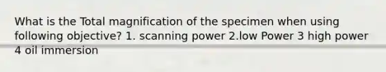 What is the Total magnification of the specimen when using following objective? 1. scanning power 2.low Power 3 high power 4 oil immersion