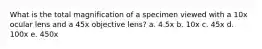 What is the total magnification of a specimen viewed with a 10x ocular lens and a 45x objective lens? a. 4.5x b. 10x c. 45x d. 100x e. 450x