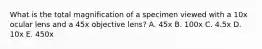 What is the total magnification of a specimen viewed with a 10x ocular lens and a 45x objective lens? A. 45x B. 100x C. 4.5x D. 10x E. 450x