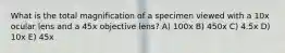 What is the total magnification of a specimen viewed with a 10x ocular lens and a 45x objective lens? A) 100x B) 450x C) 4.5x D) 10x E) 45x