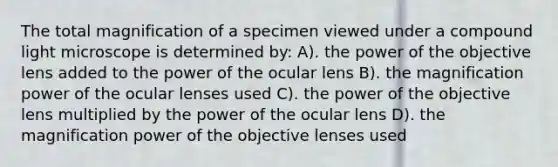 The total magnification of a specimen viewed under a compound light microscope is determined by: A). the power of the objective lens added to the power of the ocular lens B). the magnification power of the ocular lenses used C). the power of the objective lens multiplied by the power of the ocular lens D). the magnification power of the objective lenses used