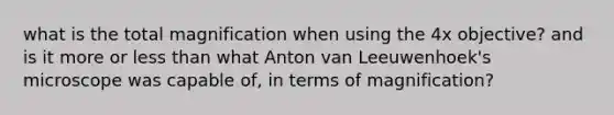 what is the total magnification when using the 4x objective? and is it more or less than what Anton van Leeuwenhoek's microscope was capable of, in terms of magnification?