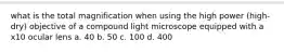 what is the total magnification when using the high power (high-dry) objective of a compound light microscope equipped with a x10 ocular lens a. 40 b. 50 c. 100 d. 400