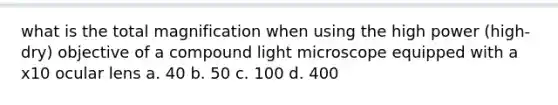 what is the total magnification when using the high power (high-dry) objective of a compound light microscope equipped with a x10 ocular lens a. 40 b. 50 c. 100 d. 400