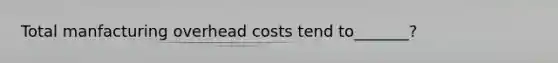 Total manfacturing overhead costs tend to_______?