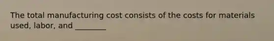 The total manufacturing cost consists of the costs for materials used, labor, and ________