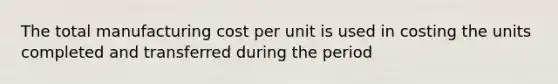 The total manufacturing cost per unit is used in costing the units completed and transferred during the period