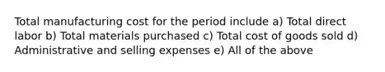 Total manufacturing cost for the period include a) Total direct labor b) Total materials purchased c) Total cost of goods sold d) Administrative and selling expenses e) All of the above