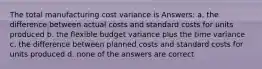 The total manufacturing cost variance is Answers: a. the difference between actual costs and standard costs for units produced b. the flexible budget variance plus the time variance c. the difference between planned costs and standard costs for units produced d. none of the answers are correct