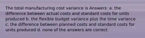 The total manufacturing cost variance is Answers: a. the difference between actual costs and standard costs for units produced b. the flexible budget variance plus the time variance c. the difference between planned costs and standard costs for units produced d. none of the answers are correct